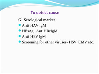 To detect cause 
G . Serological marker 
Anti HAV IgM 
HBsAg, AntiHBcIgM 
Anti HEV IgM 
Screening for other viruses- HSV, CMV etc. 
 