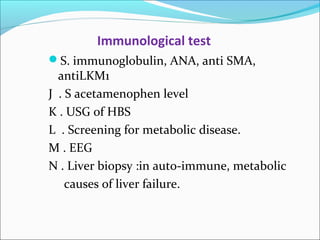 Immunological test 
S. immunoglobulin, ANA, anti SMA, 
antiLKM1 
J . S acetamenophen level 
K . USG of HBS 
L . Screening for metabolic disease. 
M . EEG 
N . Liver biopsy :in auto-immune, metabolic 
causes of liver failure. 
 