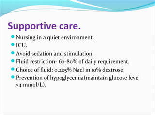 Supportive care. 
Nursing in a quiet environment. 
ICU. 
Avoid sedation and stimulation. 
Fluid restriction- 60-80% of daily requirement. 
Choice of fluid: 0.225% Nacl in 10% dextrose. 
Prevention of hypoglycemia(maintain glucose level 
>4 mmol/L). 
 