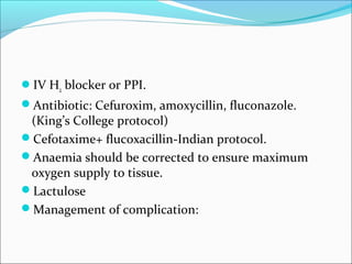 IV H2 blocker or PPI. 
Antibiotic: Cefuroxim, amoxycillin, fluconazole. 
(King’s College protocol) 
Cefotaxime+ flucoxacillin-Indian protocol. 
Anaemia should be corrected to ensure maximum 
oxygen supply to tissue. 
Lactulose 
Management of complication: 
 