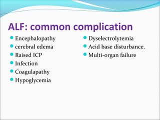 ALF: common complication 
Encephalopathy 
cerebral edema 
Raised ICP 
Infection 
Coagulapathy 
Hypoglycemia 
Dyselectrolytemia 
Acid base disturbance. 
Multi-organ failure 
 