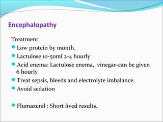 Encephalopathy 
Treatment 
Low protein by month. 
Lactulose 10-50ml 2-4 hourly 
Acid enema: Lactulose enema, vinegar-can be given 
6 hourly 
Treat sepsis, bleeds and electrolyte imbalance. 
Avoid sedation 
Flumazenil : Short lived results. 
 