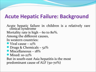 Acute Hepatic Failure: Background 
Acute hepatic failure in children is a relatively rare 
clinical syndrome 
Mortality rate is high – 60 to 80%. 
Among the different causes, 
In western countries: 
Viral cause – 12% 
Drugs & Chemicals – 52% 
Miscellaneous – 18% 
Mixed: 10-22% 
But in south-east Asia hepatitis is the most 
predominant cause of ALF (50-70%) 
 