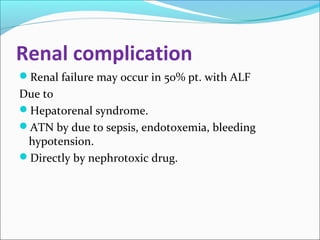 Renal complication 
Renal failure may occur in 50% pt. with ALF 
Due to 
Hepatorenal syndrome. 
ATN by due to sepsis, endotoxemia, bleeding 
hypotension. 
Directly by nephrotoxic drug. 
 