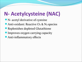 N- Acetylcysteine (NAC) 
N- acetyl derivative of cysteine 
Anti-oxidant: Reactive O2 & N2 species 
Replenishes depleted Glutathione 
Improves oxygen carrying capacity 
Anti-inflammatory effects 
 