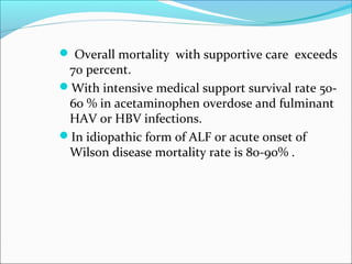  Overall mortality with supportive care exceeds 
70 percent. 
With intensive medical support survival rate 50- 
60 % in acetaminophen overdose and fulminant 
HAV or HBV infections. 
In idiopathic form of ALF or acute onset of 
Wilson disease mortality rate is 80-90% . 
 