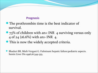 Prognosis 
The prothrombin time is the best indicator of 
survival. 
73% of children with an< INR 4 surviving versus only 
4 of 24 (16.6%) with an> INR 4. 
This is now the widely accepted criteria. 
 Bhaduri BR, Mieli-Vergani G. Fulminant hepatic failure:pediatric aspects. 
Semin Liver Dis 1996;16:349-355. 
 
