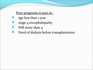 Poor prognosis is seen in : 
 age less than 1 year 
 stage 4 encephalopathy 
 INR more than 4 
 Need of dialysis before transplantation 
 