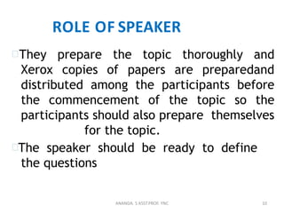 ROLE OF SPEAKER
They prepare the topic thoroughly and
Xerox copies of papers are preparedand
distributed among the participants before
the commencement of the topic so the
participants should also prepare themselves
for the topic.
The speaker should be ready to define
the questions
10ANANDA. S ASST.PROF. YNC
 