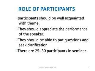 ROLE OF PARTICIPANTS
participants should be well acquainted
with theme.
They should appreciate the performance
of the speaker.
They should be able to put questions and
seek clarification
There are 25 -30 participants in seminar.
11ANANDA. S ASST.PROF. YNC
 