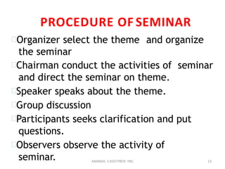 PROCEDURE OF SEMINAR
Organizer select the theme and organize
the seminar
Chairman conduct the activities of seminar
and direct the seminar on theme.
Speaker speaks about the theme.
Group discussion
Participants seeks clarification and put
questions.
Observers observe the activity of
seminar. 13ANANDA. S ASST.PROF. YNC
 
