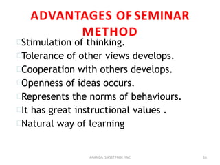 ADVANTAGES OF SEMINAR
METHOD
Stimulation of thinking.
Tolerance of other views develops.
Cooperation with others develops.
Openness of ideas occurs.
Represents the norms of behaviours.
It has great instructional values .
Natural way of learning
16ANANDA. S ASST.PROF. YNC
 