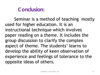 Conclusion:
Seminar is a method of teaching mostly
used for higher education. It is an
instructional technique which involves
paper reading on a theme. It includes the
group discussion to clarify the complex
aspect of theme. The students’ learns to
develop the ability of keen observation of
experience and feelings of tolerance to the
opposite ideas of others.
18ANANDA. S ASST.PROF. YNC
 