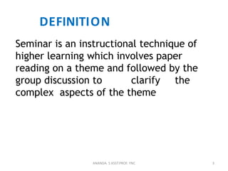 DEFINITION
Seminar is an instructional technique of
higher learning which involves paper
reading on a theme and followed by the
group discussion to clarify the
complex aspects of the theme
3ANANDA. S ASST.PROF. YNC
 
