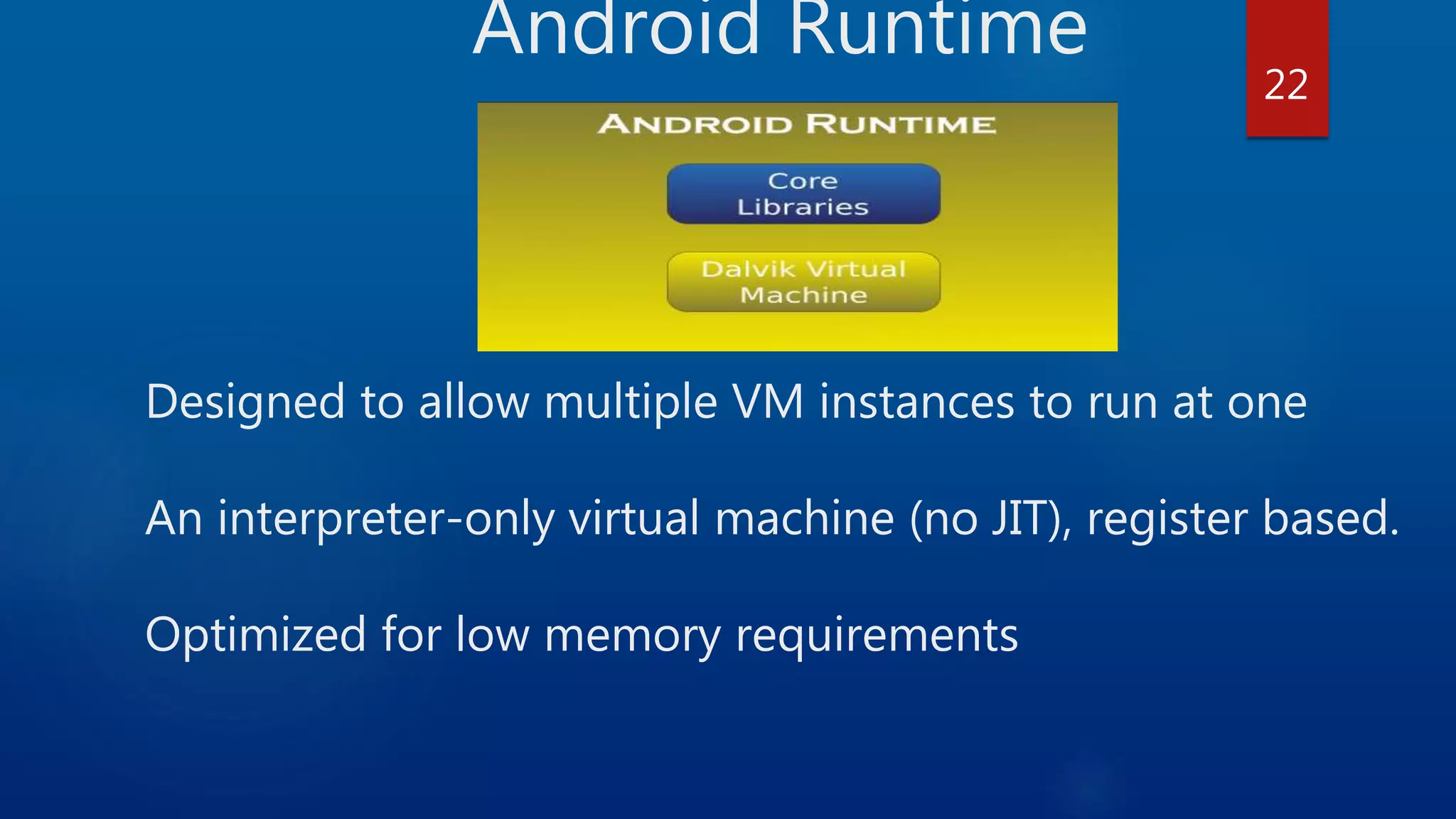 Android Runtime Designed to allow multiple VM instances to run at one An interpreter-only virtual machine (no JIT), register based. Optimized for low memory requirements 22 