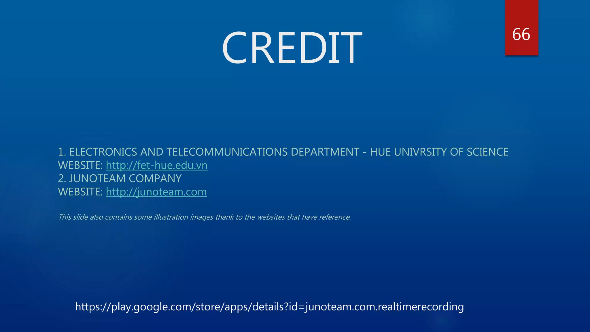 CREDIT 1. ELECTRONICS AND TELECOMMUNICATIONS DEPARTMENT - HUE UNIVRSITY OF SCIENCE WEBSITE: http://fet-hue.edu.vn 2. JUNOTEAM COMPANY WEBSITE: http://junoteam.com This slide also contains some illustration images thank to the websites that have reference. 66 https://play.google.com/store/apps/details?id=junoteam.com.realtimerecording 