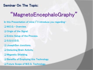 Seminar On The Topic:
“MagnetoEncephaloGraphy”
In this Presentation of mine; I’ll introduce you regarding-
 M.E.G.- Overview.
 Origin of the Signal.
 Entire Setup of the Process.
 S.Q.U.I.D.S.
 JosephSon Junctions.
 Detecting Brain Activity.
 Magnetic Shielding.
 Benefits of Employing this Technology.
 Future Scope of M.E.G. Technology.
 