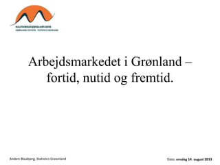 Arbejdsmarkedet i Grønland –
fortid, nutid og fremtid.
Dato: onsdag 14. august 2013Anders Blaabjerg, Statistics Greenland
 