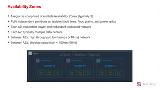 Tech Mely
Availability Zones
 Aregion is comprised of multipleAvailability Zones (typically 3)
 Fully independent partitions on isolated fault lines, flood plains, and power grids
 EachAZ: redundant power and redundant dedicated network
 EachAZ: typically multiple data centers
 Between AZs: high throughput, low latency (<10ms) network
 Between AZs: physical separation < 100km (60mi)
 