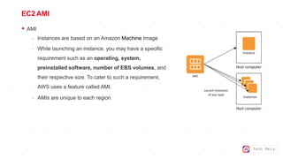 Tech Mely
EC2 AMI
 AMI
- Instances are based on an Amazon Machine Image
- While launching an instance, you may have a specific
requirement such as an operating, system,
preinstalled software, number of EBS volumes, and
their respective size. To cater to such a requirement,
AWS uses a feature called AMI.
- AMIs are unique to each region
 