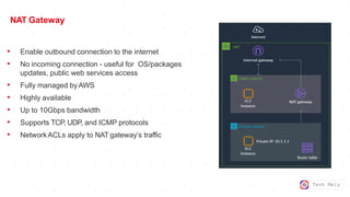 Tech Mely
NAT Gateway
• Enable outbound connection to the internet
• No incoming connection - useful for OS/packages
updates, public web services access
• Fully managed byAWS
• Highly available
• Up to 10Gbps bandwidth
• Supports TCP, UDP, and ICMP protocols
• NetworkACLs apply to NAT gateway’s traffic
 