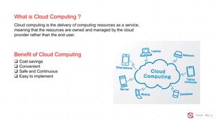 Tech Mely
What is Cloud Computing ?
Cloud computing is the delivery of computing resources as a service,
meaning that the resources are owned and managed by the cloud
provider rather than the end user.
Benefit of Cloud Computing
 Cost savings
 Convenient
 Safe and Continuous
 Easy to implement
 
