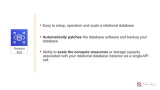 Tech Mely
Amazon
RDS
• Easy to setup, operation and scale a relational database
• Automatically patches the database software and backup your
database
• Ability to scale the compute resources or storage capacity
associated with your relational database instance via a single API
call
 
