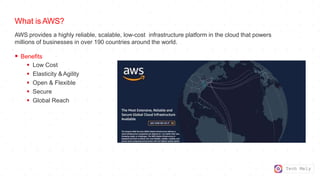 Tech Mely
What is AWS?
AWS provides a highly reliable, scalable, low-cost infrastructure platform in the cloud that powers
millions of businesses in over 190 countries around the world.
 Benefits
 Low Cost
 Elasticity &Agility
 Open & Flexible
 Secure
 Global Reach
 