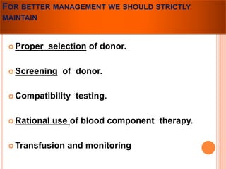 FOR BETTER MANAGEMENT WE SHOULD STRICTLY 
MAINTAIN 
 Proper selection of donor. 
 Screening of donor. 
Compatibility testing. 
 Rational use of blood component therapy. 
Transfusion and monitoring 
 