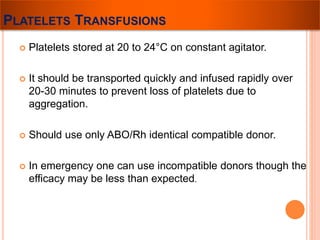 PLATELETS TRANSFUSIONS 
 Platelets stored at 20 to 24°C on constant agitator. 
 It should be transported quickly and infused rapidly over 
20-30 minutes to prevent loss of platelets due to 
aggregation. 
 Should use only ABO/Rh identical compatible donor. 
 In emergency one can use incompatible donors though the 
efficacy may be less than expected. 
 
