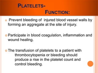 PLATELETS-FUNCTION: 
 Prevent bleeding of injured blood vessel walls by 
forming an aggregate at the site of injury. 
 Participate in blood coagulation, inflammation and 
wound healing. 
 The transfusion of platelets to a patient with 
thrombocytopenia or bleeding should 
produce a rise in the platelet count and 
control bleeding. 
 