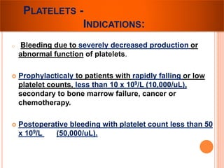 PLATELETS - 
INDICATIONS: 
o Bleeding due to severely decreased production or 
abnormal function of platelets. 
 Prophylacticaly to patients with rapidly falling or low 
platelet counts, less than 10 x 109/L (10,000/uL), 
secondary to bone marrow failure, cancer or 
chemotherapy. 
 Postoperative bleeding with platelet count less than 50 
x 109/L (50,000/uL). 
 