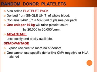 RANDOM DONOR PLATELETS 
 Also called PLATELET PACK 
 Derived from SINGLE UNIT of whole blood. 
 Contains 5-6×10¹º in 50-60ml of plasma per pack. 
 One unit per 10 kg will raise platelet count 
by 20,000 to 30,000/cmm. 
 ADVANTAGE 
Less costly and easily available. 
DISADVANTAGE 
 Expose recipient to more no of donors. 
 One cannot use specific donor like CMV negative or HLA 
matched 
 