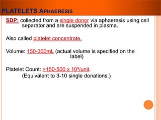 PLATELETS APHAERESIS 
SDP: collected from a single donor via aphaeresis using cell 
separator and are suspended in plasma. 
Also called platelet concentrate. 
Volume: 150-300mL (actual volume is specified on the 
label) 
Platelet Count: >150-500 x 109/unit. 
(Equivalent to 3-10 single donations.) 
 