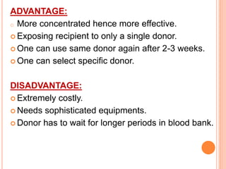 ADVANTAGE: 
o More concentrated hence more effective. 
 Exposing recipient to only a single donor. 
 One can use same donor again after 2-3 weeks. 
 One can select specific donor. 
DISADVANTAGE: 
 Extremely costly. 
Needs sophisticated equipments. 
Donor has to wait for longer periods in blood bank. 
 