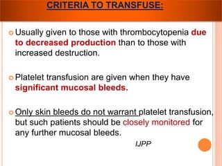 CRITERIA TO TRANSFUSE: 
 Usually given to those with thrombocytopenia due 
to decreased production than to those with 
increased destruction. 
 Platelet transfusion are given when they have 
significant mucosal bleeds. 
 Only skin bleeds do not warrant platelet transfusion, 
but such patients should be closely monitored for 
any further mucosal bleeds. 
IJPP 
 