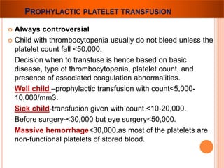 PROPHYLACTIC PLATELET TRANSFUSION 
 Always controversial 
 Child with thrombocytopenia usually do not bleed unless the 
platelet count fall <50,000. 
Decision when to transfuse is hence based on basic 
disease, type of thrombocytopenia, platelet count, and 
presence of associated coagulation abnormalities. 
Well child –prophylactic transfusion with count<5,000- 
10,000/mm3. 
Sick child-transfusion given with count <10-20,000. 
Before surgery-<30,000 but eye surgery<50,000. 
Massive hemorrhage<30,000.as most of the platelets are 
non-functional platelets of stored blood. 
 