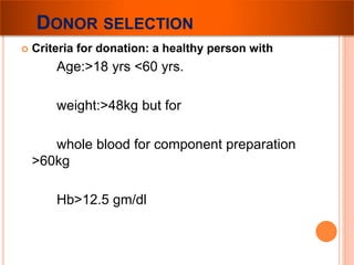 DONOR SELECTION 
 Criteria for donation: a healthy person with 
Age:>18 yrs <60 yrs. 
weight:>48kg but for 
whole blood for component preparation 
>60kg 
Hb>12.5 gm/dl 
 