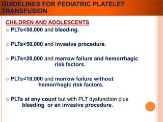GUIDELINES FOR PEDIATRIC PLATELET 
TRANSFUSION 
CHILDREN AND ADOLESCENTS 
 PLTs<50,000 and bleeding. 
 PLTs<50,000 and invasive procedure. 
 PLTs<20,000 and marrow failure and hemorrhagic 
risk factors. 
 PLTs<10,000 and marrow failure without 
hemorrhagic risk factors. 
 PLTs at any count but with PLT dysfunction plus 
bleeding or an invasive procedure. 
 