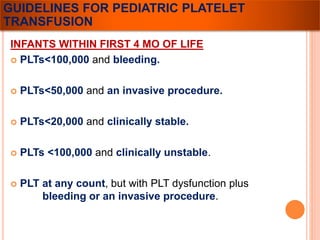 GUIDELINES FOR PEDIATRIC PLATELET 
TRANSFUSION 
INFANTS WITHIN FIRST 4 MO OF LIFE 
 PLTs<100,000 and bleeding. 
 PLTs<50,000 and an invasive procedure. 
 PLTs<20,000 and clinically stable. 
 PLTs <100,000 and clinically unstable. 
 PLT at any count, but with PLT dysfunction plus 
bleeding or an invasive procedure. 
 