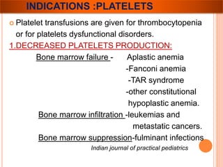 INDICATIONS :PLATELETS 
 Platelet transfusions are given for thrombocytopenia 
or for platelets dysfunctional disorders. 
1.DECREASED PLATELETS PRODUCTION: 
Bone marrow failure - Aplastic anemia 
-Fanconi anemia 
-TAR syndrome 
-other constitutional 
hypoplastic anemia. 
Bone marrow infiltration -leukemias and 
metastatic cancers. 
Bone marrow suppression-fulminant infections 
Indian journal of practical pediatrics 
 