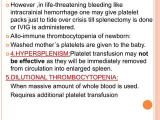  However ,in life-threatening bleeding like 
intracrainial hemorrhage one may give platelet 
packs just to tide over crisis till splenectomy is done 
or IVIG is administered. 
 Allo-immune thrombocytopenia of newborn: 
Washed mother´s platelets are given to the baby. 
 4.HYPERSPLENISM:Platelet transfusion may not 
be effective as they will be immediately removed 
from circulation into enlarged spleen. 
5.DILUTIONAL THROMBOCYTOPENIA: 
When massive amount of whole blood is used. 
Requires additional platelet transfusion 
 
