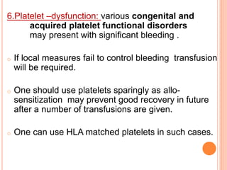 6.Platelet –dysfunction: various congenital and 
acquired platelet functional disorders 
may present with significant bleeding . 
o If local measures fail to control bleeding transfusion 
will be required. 
o One should use platelets sparingly as allo-sensitization 
may prevent good recovery in future 
after a number of transfusions are given. 
o One can use HLA matched platelets in such cases. 
 