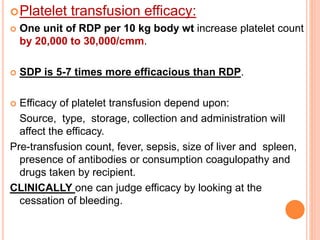 Platelet transfusion efficacy: 
 One unit of RDP per 10 kg body wt increase platelet count 
by 20,000 to 30,000/cmm. 
 SDP is 5-7 times more efficacious than RDP. 
 Efficacy of platelet transfusion depend upon: 
Source, type, storage, collection and administration will 
affect the efficacy. 
Pre-transfusion count, fever, sepsis, size of liver and spleen, 
presence of antibodies or consumption coagulopathy and 
drugs taken by recipient. 
CLINICALLY one can judge efficacy by looking at the 
cessation of bleeding. 
 