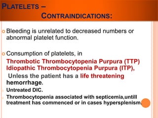 PLATELETS – 
CONTRAINDICATIONS: 
 Bleeding is unrelated to decreased numbers or 
abnormal platelet function. 
 Consumption of platelets, in 
Thrombotic Thrombocytopenia Purpura (TTP) 
Idiopathic Thrombocytopenia Purpura (ITP), 
Unless the patient has a life threatening 
hemorrhage. 
o Untreated DIC. 
o Thrombocytopenia associated with septicemia,untill 
treatment has commenced or in cases hypersplenism. 
 