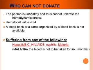 WHO CAN NOT DONATE 
o The person is unhealthy and thus cannot tolerate the 
hemodynamic stress. 
 Hematocrit value < 34 
 A blood bank or a camp organized by a blood bank is not 
available 
 Suffering from any of the following: 
HepatitisB,C, HIV/AIDS, syphilis, Malaria. 
(MALARIA- the blood is not to be taken for six months.) 
 