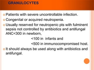 GRANULOCYTES 
 Patients with severe uncontrollable infection. 
Congenital or acquired neutropenia. 
 Usually reserved for neutropenic pts with fulminent 
sepsis not controlled by antibiotics and antifungal 
ANC<300 in newborn, 
<100 in infants and 
<500 in immunocompromised host. 
 It should always be used along with antibiotics and 
antifungal. 
 