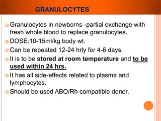 GRANULOCYTES 
 Granulocytes in newborns -partial exchange with 
fresh whole blood to replace granulocytes. 
DOSE:10-15ml/kg body wt. 
 Can be repeated 12-24 hrly for 4-6 days. 
 It is to be stored at room temperature and to be 
used within 24 hrs. 
 It has all side-effects related to plasma and 
lymphocytes. 
 Should be used ABO/Rh compatible donor. 
 