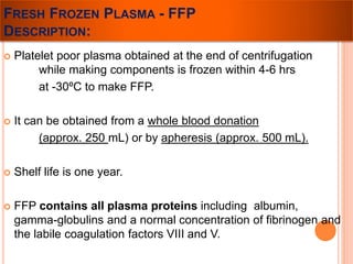 FRESH FROZEN PLASMA - FFP 
DESCRIPTION: 
 Platelet poor plasma obtained at the end of centrifugation 
while making components is frozen within 4-6 hrs 
at -30ºC to make FFP. 
 It can be obtained from a whole blood donation 
(approx. 250 mL) or by apheresis (approx. 500 mL). 
 Shelf life is one year. 
 FFP contains all plasma proteins including albumin, 
gamma-globulins and a normal concentration of fibrinogen and 
the labile coagulation factors VIII and V. 
 