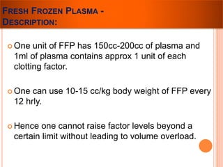 FRESH FROZEN PLASMA - 
DESCRIPTION: 
 One unit of FFP has 150cc-200cc of plasma and 
1ml of plasma contains approx 1 unit of each 
clotting factor. 
 One can use 10-15 cc/kg body weight of FFP every 
12 hrly. 
 Hence one cannot raise factor levels beyond a 
certain limit without leading to volume overload. 
 